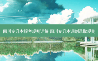 四川专升本报考规则详解 四川专升本调剂录取规则