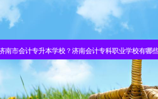 济南市会计专升本学校？济南会计专科职业学校有哪些