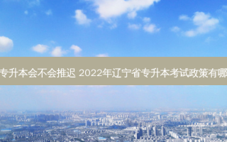 辽宁省专升本会不会推迟 2022年辽宁省专升本考试政策有哪些变化