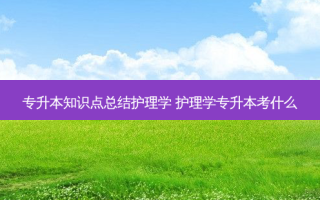 专升本知识点总结护理学 护理学专升本考什么