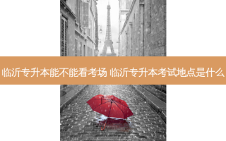 临沂专升本能不能看考场 临沂专升本考试地点是什么
