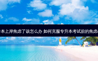 专升本上岸焦虑了该怎么办 如何克服专升本考试前的焦虑心理