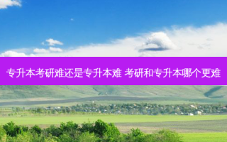 专升本考研难还是专升本难 考研和专升本哪个更难