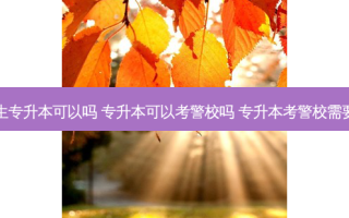 中专警校生专升本可以吗 专升本可以考警校吗 专升本考警校需要什么条件