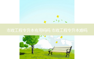 市政工程专升本有用吗吗 市政工程专升本难吗