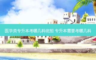 医学类专升本考哪几科统招 专升本需要考哪几科