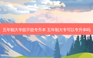 五年制大专能不能专升本 五年制大专可以专升本吗