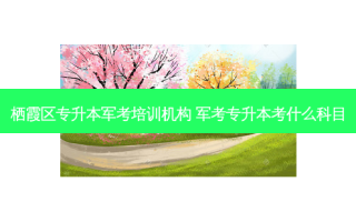 栖霞区专升本军考培训机构 军考专升本考什么科目
