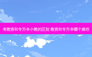 考教资和专升本小教的区别 教资和专升本哪个难些