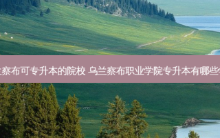 乌兰察布可专升本的院校 乌兰察布职业学院专升本有哪些学校