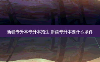 新疆专升本专升本招生 新疆专升本要什么条件