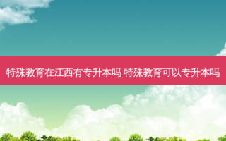 特殊教育在江西有专升本吗 特殊教育可以专升本吗