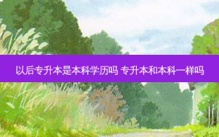 以后专升本是本科学历吗 专升本和本科一样吗