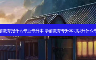 学前教育报什么专业专升本 学前教育专升本可以升什么专业