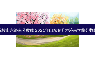 专升本院校山东济南分数线 2021年山东专升本济南学校分数线是多少