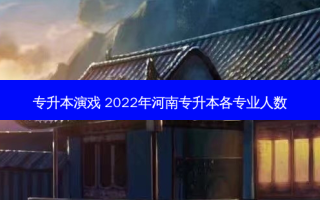 专升本演戏 2022年河南专升本各专业人数