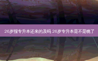 26岁报专升本还来的及吗 26岁专升本是不是晚了