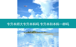 专升本师大专升本科吗 专升本和本科一样吗