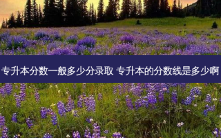 专升本分数一般多少分录取 专升本的分数线是多少啊
