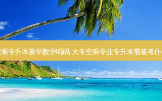 空乘专升本要学数学吗吗 大专空乘专业专升本需要考什么