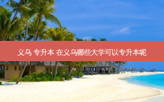 义乌 专升本 在义乌哪些大学可以专升本呢