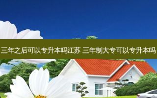 三年之后可以专升本吗江苏 三年制大专可以专升本吗