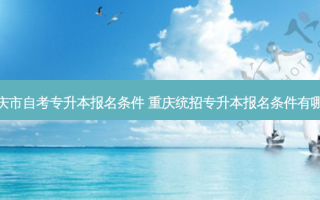 重庆市自考专升本报名条件 重庆统招专升本报名条件有哪些