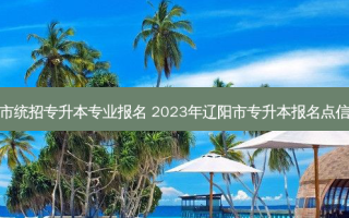 辽阳市统招专升本专业报名 2023年辽阳市专升本报名点信息表
