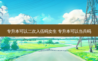 专升本可以二次入伍吗女生 专升本可以当兵吗