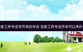 党务工作专业专升本的专业 党务工作专业升本可以考什么