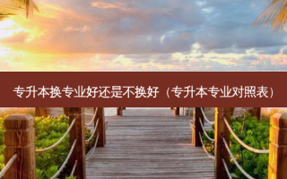 专升本换专业好还是不换好（专升本专业对照表）