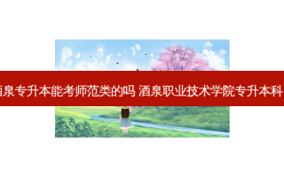 酒泉专升本能考师范类的吗 酒泉职业技术学院专升本科目