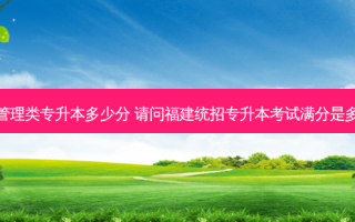 福建管理类专升本多少分 请问福建统招专升本考试满分是多少分