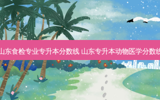 山东食检专业专升本分数线 山东专升本动物医学分数线