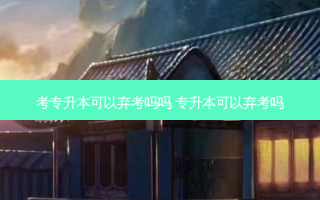 考专升本可以弃考吗吗 专升本可以弃考吗