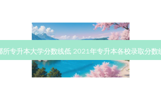 哪所专升本大学分数线低 2021年专升本各校录取分数线
