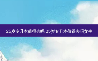 25岁专升本值得去吗 25岁专升本值得去吗女生