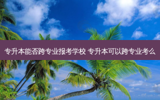 专升本能否跨专业报考学校 专升本可以跨专业考么
