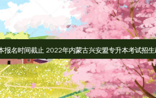 兴安盟专升本报名时间截止 2022年内蒙古兴安盟专升本考试招生政策解读(一)