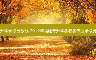 自动化类专升本录取分数线 2012年福建专升本各校各专业录取分数线是多少