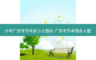 今年广东专升本多少人报名 广东专升本报名人数