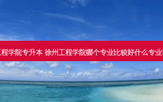 官网徐州工程学院专升本 徐州工程学院哪个专业比较好什么专业容易专升本