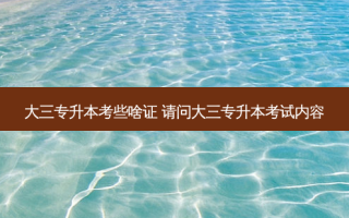 大三专升本考些啥证 请问大三专升本考试内容