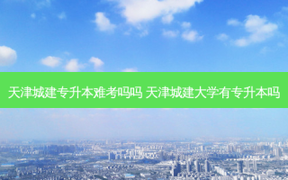 天津城建专升本难考吗吗 天津城建大学有专升本吗