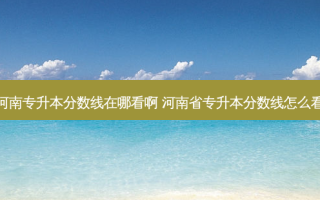 河南专升本分数线在哪看啊 河南省专升本分数线怎么看