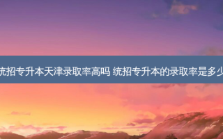 统招专升本天津录取率高吗 统招专升本的录取率是多少
