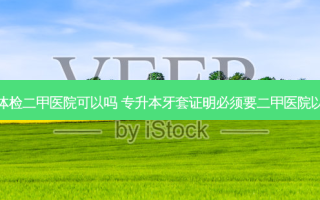 专升本体检二甲医院可以吗 专升本牙套证明必须要二甲医院以上的吗