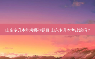 山东专升本能考哪些题目 山东专升本考政治吗？