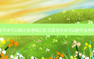 专升本可以跨大类考吗江苏 江苏专升本可以跨专业考吗