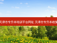 天津市专升本培训平台网址 天津市专升本政策